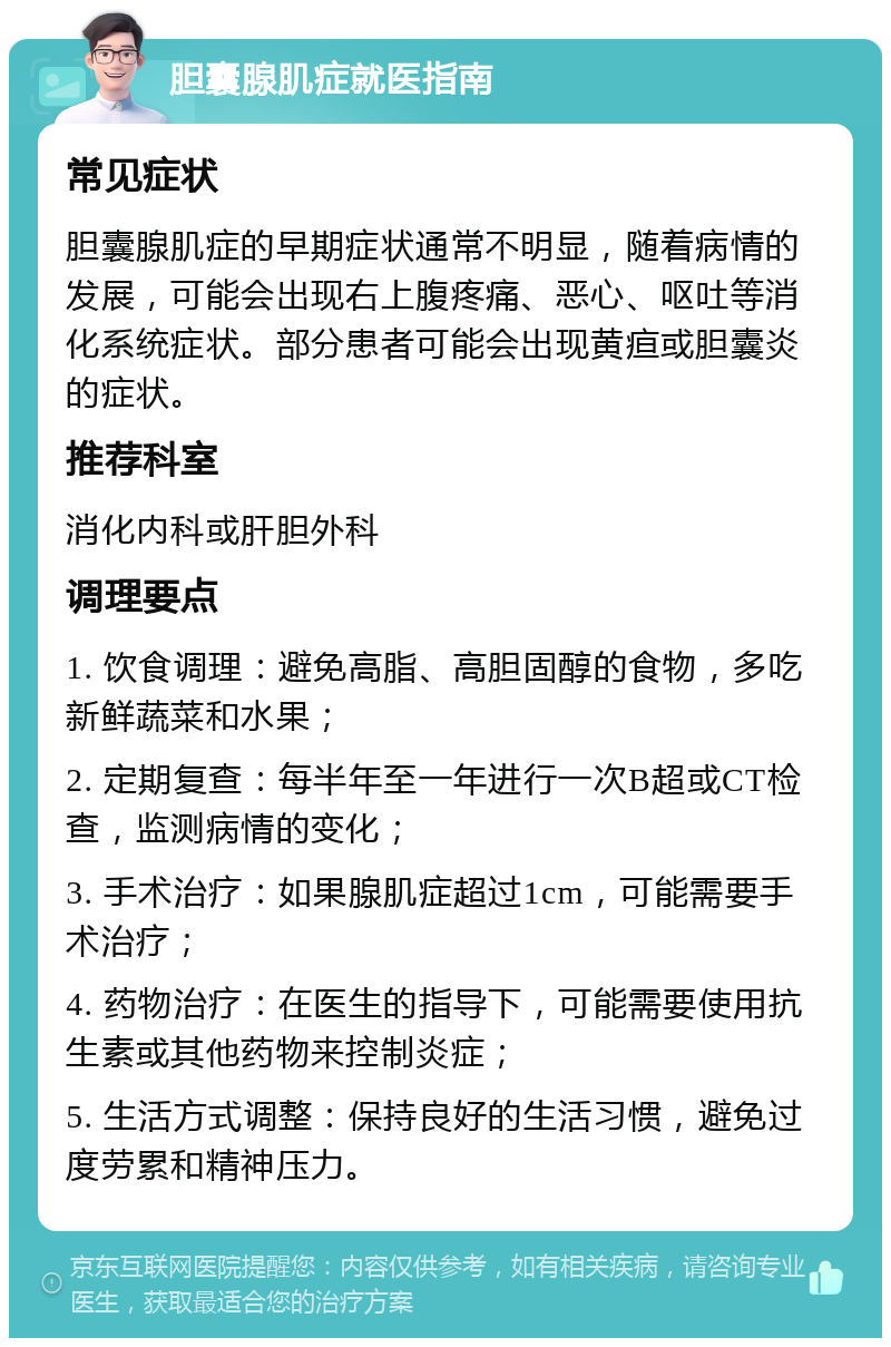 胆囊腺肌症就医指南 常见症状 胆囊腺肌症的早期症状通常不明显，随着病情的发展，可能会出现右上腹疼痛、恶心、呕吐等消化系统症状。部分患者可能会出现黄疸或胆囊炎的症状。 推荐科室 消化内科或肝胆外科 调理要点 1. 饮食调理：避免高脂、高胆固醇的食物，多吃新鲜蔬菜和水果； 2. 定期复查：每半年至一年进行一次B超或CT检查，监测病情的变化； 3. 手术治疗：如果腺肌症超过1cm，可能需要手术治疗； 4. 药物治疗：在医生的指导下，可能需要使用抗生素或其他药物来控制炎症； 5. 生活方式调整：保持良好的生活习惯，避免过度劳累和精神压力。