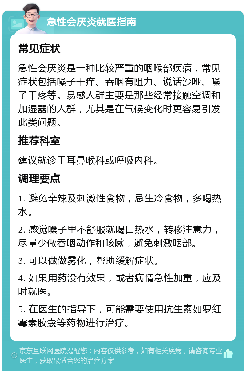 急性会厌炎就医指南 常见症状 急性会厌炎是一种比较严重的咽喉部疾病，常见症状包括嗓子干痒、吞咽有阻力、说话沙哑、嗓子干疼等。易感人群主要是那些经常接触空调和加湿器的人群，尤其是在气候变化时更容易引发此类问题。 推荐科室 建议就诊于耳鼻喉科或呼吸内科。 调理要点 1. 避免辛辣及刺激性食物，忌生冷食物，多喝热水。 2. 感觉嗓子里不舒服就喝口热水，转移注意力，尽量少做吞咽动作和咳嗽，避免刺激咽部。 3. 可以做做雾化，帮助缓解症状。 4. 如果用药没有效果，或者病情急性加重，应及时就医。 5. 在医生的指导下，可能需要使用抗生素如罗红霉素胶囊等药物进行治疗。