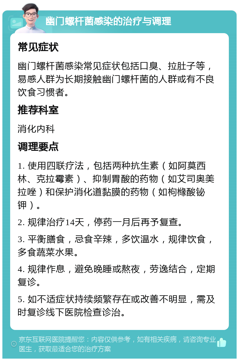 幽门螺杆菌感染的治疗与调理 常见症状 幽门螺杆菌感染常见症状包括口臭、拉肚子等，易感人群为长期接触幽门螺杆菌的人群或有不良饮食习惯者。 推荐科室 消化内科 调理要点 1. 使用四联疗法，包括两种抗生素（如阿莫西林、克拉霉素）、抑制胃酸的药物（如艾司奥美拉唑）和保护消化道黏膜的药物（如枸橼酸铋钾）。 2. 规律治疗14天，停药一月后再予复查。 3. 平衡膳食，忌食辛辣，多饮温水，规律饮食，多食蔬菜水果。 4. 规律作息，避免晚睡或熬夜，劳逸结合，定期复诊。 5. 如不适症状持续频繁存在或改善不明显，需及时复诊线下医院检查诊治。