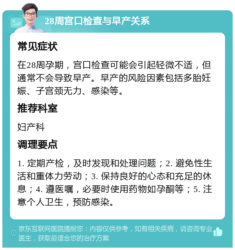 28周宫口检查与早产关系 常见症状 在28周孕期，宫口检查可能会引起轻微不适，但通常不会导致早产。早产的风险因素包括多胎妊娠、子宫颈无力、感染等。 推荐科室 妇产科 调理要点 1. 定期产检，及时发现和处理问题；2. 避免性生活和重体力劳动；3. 保持良好的心态和充足的休息；4. 遵医嘱，必要时使用药物如孕酮等；5. 注意个人卫生，预防感染。