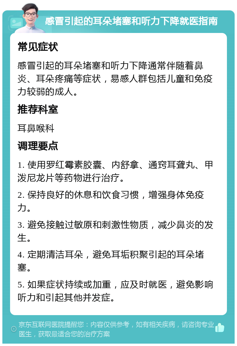 感冒引起的耳朵堵塞和听力下降就医指南 常见症状 感冒引起的耳朵堵塞和听力下降通常伴随着鼻炎、耳朵疼痛等症状，易感人群包括儿童和免疫力较弱的成人。 推荐科室 耳鼻喉科 调理要点 1. 使用罗红霉素胶囊、内舒拿、通窍耳聋丸、甲泼尼龙片等药物进行治疗。 2. 保持良好的休息和饮食习惯，增强身体免疫力。 3. 避免接触过敏原和刺激性物质，减少鼻炎的发生。 4. 定期清洁耳朵，避免耳垢积聚引起的耳朵堵塞。 5. 如果症状持续或加重，应及时就医，避免影响听力和引起其他并发症。