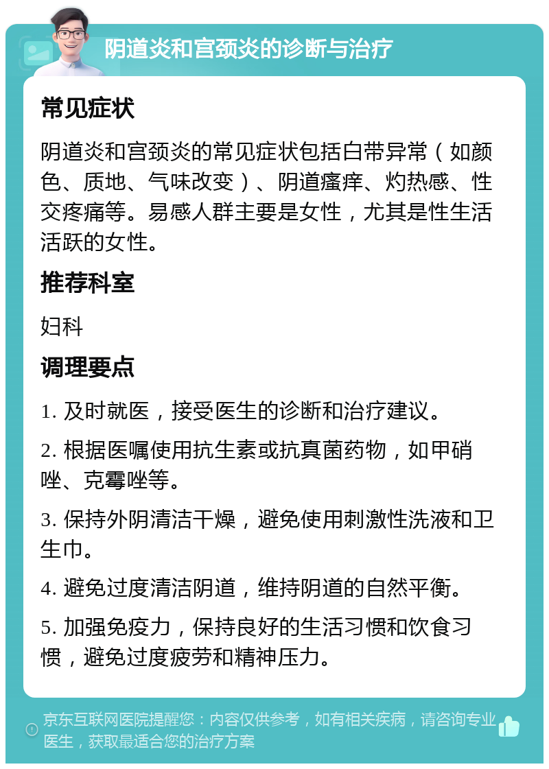 阴道炎和宫颈炎的诊断与治疗 常见症状 阴道炎和宫颈炎的常见症状包括白带异常（如颜色、质地、气味改变）、阴道瘙痒、灼热感、性交疼痛等。易感人群主要是女性，尤其是性生活活跃的女性。 推荐科室 妇科 调理要点 1. 及时就医，接受医生的诊断和治疗建议。 2. 根据医嘱使用抗生素或抗真菌药物，如甲硝唑、克霉唑等。 3. 保持外阴清洁干燥，避免使用刺激性洗液和卫生巾。 4. 避免过度清洁阴道，维持阴道的自然平衡。 5. 加强免疫力，保持良好的生活习惯和饮食习惯，避免过度疲劳和精神压力。