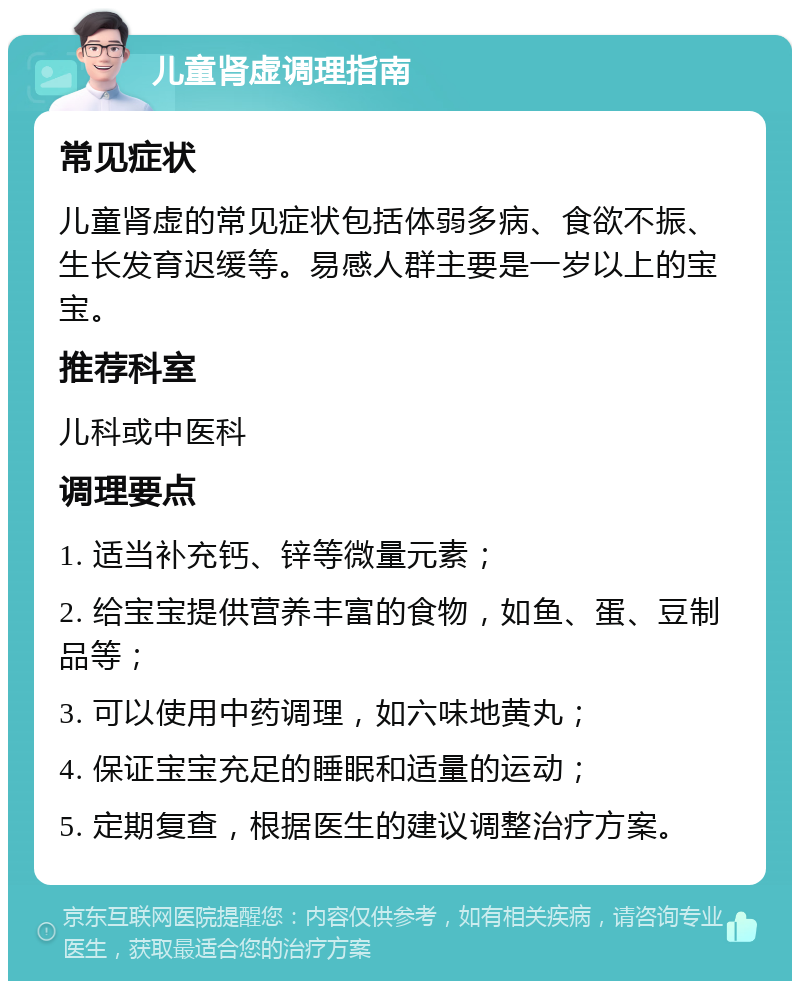 儿童肾虚调理指南 常见症状 儿童肾虚的常见症状包括体弱多病、食欲不振、生长发育迟缓等。易感人群主要是一岁以上的宝宝。 推荐科室 儿科或中医科 调理要点 1. 适当补充钙、锌等微量元素； 2. 给宝宝提供营养丰富的食物，如鱼、蛋、豆制品等； 3. 可以使用中药调理，如六味地黄丸； 4. 保证宝宝充足的睡眠和适量的运动； 5. 定期复查，根据医生的建议调整治疗方案。