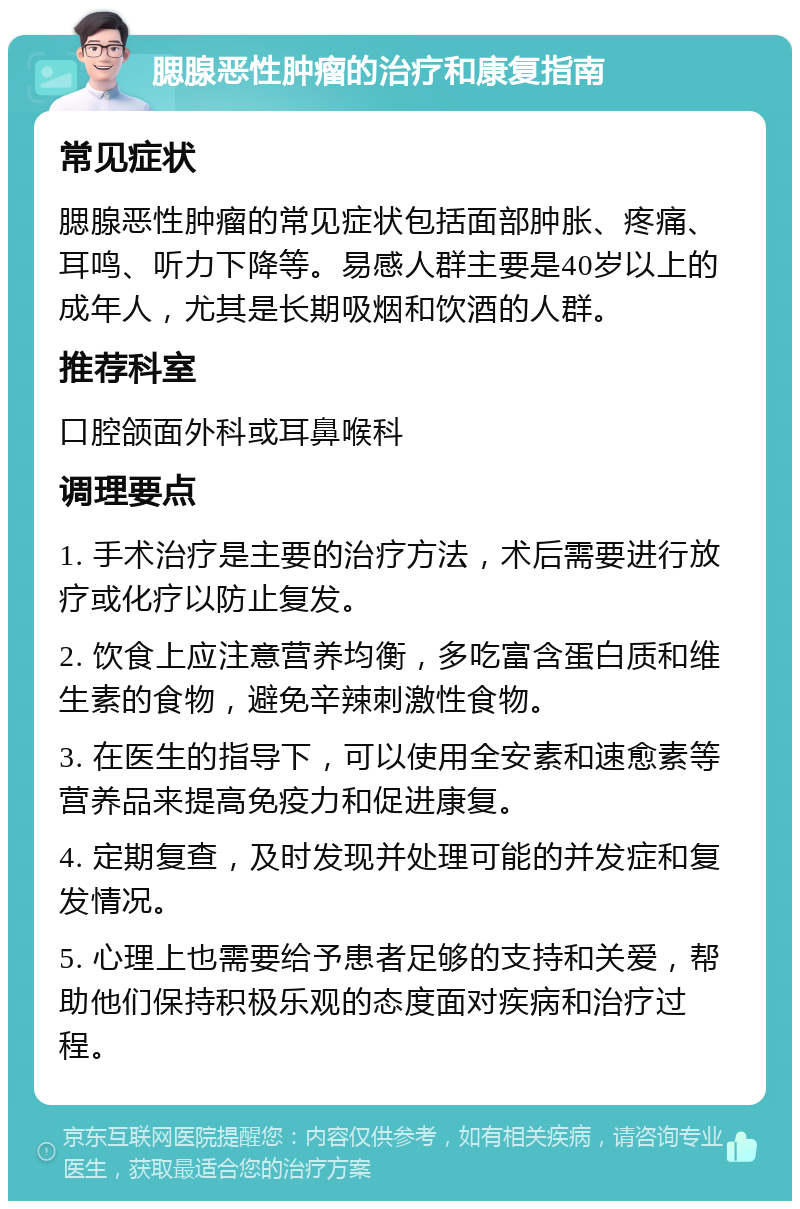 腮腺恶性肿瘤的治疗和康复指南 常见症状 腮腺恶性肿瘤的常见症状包括面部肿胀、疼痛、耳鸣、听力下降等。易感人群主要是40岁以上的成年人，尤其是长期吸烟和饮酒的人群。 推荐科室 口腔颌面外科或耳鼻喉科 调理要点 1. 手术治疗是主要的治疗方法，术后需要进行放疗或化疗以防止复发。 2. 饮食上应注意营养均衡，多吃富含蛋白质和维生素的食物，避免辛辣刺激性食物。 3. 在医生的指导下，可以使用全安素和速愈素等营养品来提高免疫力和促进康复。 4. 定期复查，及时发现并处理可能的并发症和复发情况。 5. 心理上也需要给予患者足够的支持和关爱，帮助他们保持积极乐观的态度面对疾病和治疗过程。