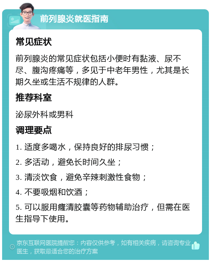 前列腺炎就医指南 常见症状 前列腺炎的常见症状包括小便时有黏液、尿不尽、腹沟疼痛等，多见于中老年男性，尤其是长期久坐或生活不规律的人群。 推荐科室 泌尿外科或男科 调理要点 1. 适度多喝水，保持良好的排尿习惯； 2. 多活动，避免长时间久坐； 3. 清淡饮食，避免辛辣刺激性食物； 4. 不要吸烟和饮酒； 5. 可以服用癃清胶囊等药物辅助治疗，但需在医生指导下使用。