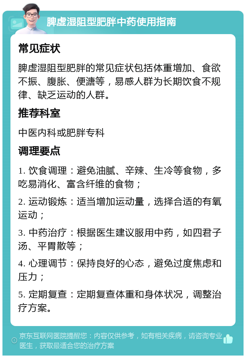 脾虚湿阻型肥胖中药使用指南 常见症状 脾虚湿阻型肥胖的常见症状包括体重增加、食欲不振、腹胀、便溏等，易感人群为长期饮食不规律、缺乏运动的人群。 推荐科室 中医内科或肥胖专科 调理要点 1. 饮食调理：避免油腻、辛辣、生冷等食物，多吃易消化、富含纤维的食物； 2. 运动锻炼：适当增加运动量，选择合适的有氧运动； 3. 中药治疗：根据医生建议服用中药，如四君子汤、平胃散等； 4. 心理调节：保持良好的心态，避免过度焦虑和压力； 5. 定期复查：定期复查体重和身体状况，调整治疗方案。