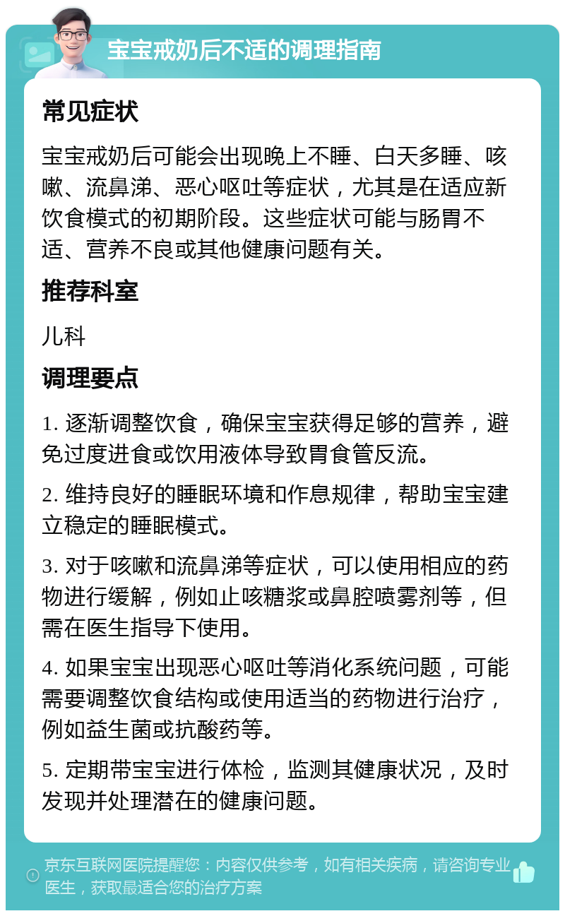 宝宝戒奶后不适的调理指南 常见症状 宝宝戒奶后可能会出现晚上不睡、白天多睡、咳嗽、流鼻涕、恶心呕吐等症状，尤其是在适应新饮食模式的初期阶段。这些症状可能与肠胃不适、营养不良或其他健康问题有关。 推荐科室 儿科 调理要点 1. 逐渐调整饮食，确保宝宝获得足够的营养，避免过度进食或饮用液体导致胃食管反流。 2. 维持良好的睡眠环境和作息规律，帮助宝宝建立稳定的睡眠模式。 3. 对于咳嗽和流鼻涕等症状，可以使用相应的药物进行缓解，例如止咳糖浆或鼻腔喷雾剂等，但需在医生指导下使用。 4. 如果宝宝出现恶心呕吐等消化系统问题，可能需要调整饮食结构或使用适当的药物进行治疗，例如益生菌或抗酸药等。 5. 定期带宝宝进行体检，监测其健康状况，及时发现并处理潜在的健康问题。