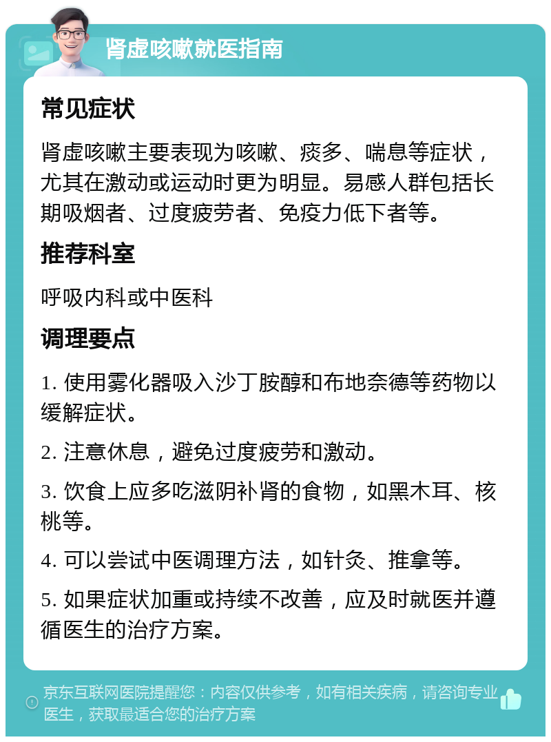 肾虚咳嗽就医指南 常见症状 肾虚咳嗽主要表现为咳嗽、痰多、喘息等症状，尤其在激动或运动时更为明显。易感人群包括长期吸烟者、过度疲劳者、免疫力低下者等。 推荐科室 呼吸内科或中医科 调理要点 1. 使用雾化器吸入沙丁胺醇和布地奈德等药物以缓解症状。 2. 注意休息，避免过度疲劳和激动。 3. 饮食上应多吃滋阴补肾的食物，如黑木耳、核桃等。 4. 可以尝试中医调理方法，如针灸、推拿等。 5. 如果症状加重或持续不改善，应及时就医并遵循医生的治疗方案。