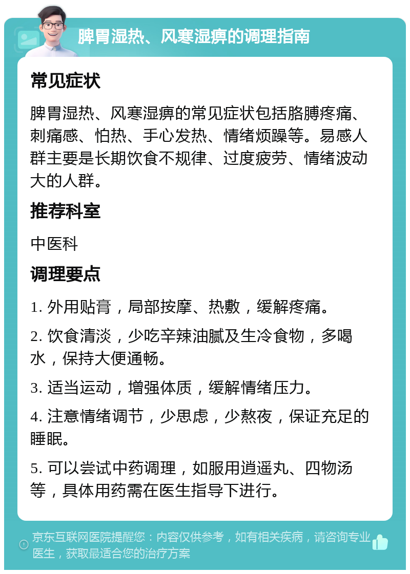 脾胃湿热、风寒湿痹的调理指南 常见症状 脾胃湿热、风寒湿痹的常见症状包括胳膊疼痛、刺痛感、怕热、手心发热、情绪烦躁等。易感人群主要是长期饮食不规律、过度疲劳、情绪波动大的人群。 推荐科室 中医科 调理要点 1. 外用贴膏，局部按摩、热敷，缓解疼痛。 2. 饮食清淡，少吃辛辣油腻及生冷食物，多喝水，保持大便通畅。 3. 适当运动，增强体质，缓解情绪压力。 4. 注意情绪调节，少思虑，少熬夜，保证充足的睡眠。 5. 可以尝试中药调理，如服用逍遥丸、四物汤等，具体用药需在医生指导下进行。