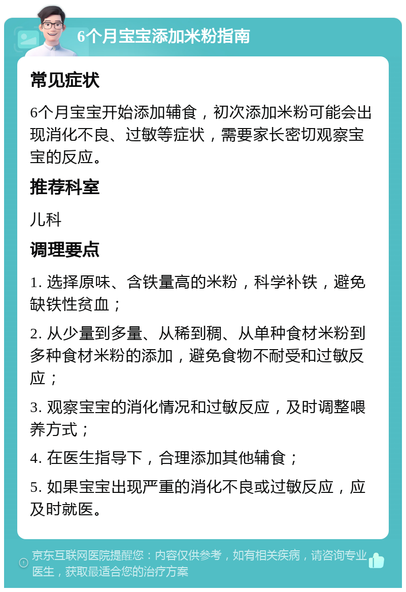 6个月宝宝添加米粉指南 常见症状 6个月宝宝开始添加辅食，初次添加米粉可能会出现消化不良、过敏等症状，需要家长密切观察宝宝的反应。 推荐科室 儿科 调理要点 1. 选择原味、含铁量高的米粉，科学补铁，避免缺铁性贫血； 2. 从少量到多量、从稀到稠、从单种食材米粉到多种食材米粉的添加，避免食物不耐受和过敏反应； 3. 观察宝宝的消化情况和过敏反应，及时调整喂养方式； 4. 在医生指导下，合理添加其他辅食； 5. 如果宝宝出现严重的消化不良或过敏反应，应及时就医。