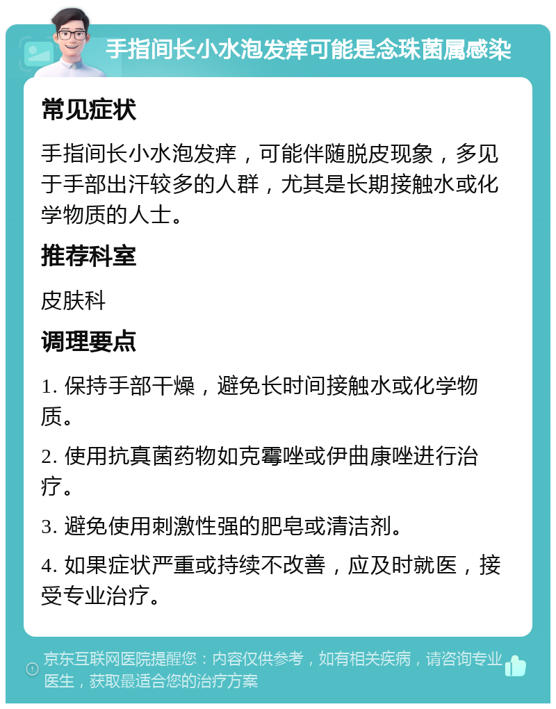 手指间长小水泡发痒可能是念珠菌属感染 常见症状 手指间长小水泡发痒，可能伴随脱皮现象，多见于手部出汗较多的人群，尤其是长期接触水或化学物质的人士。 推荐科室 皮肤科 调理要点 1. 保持手部干燥，避免长时间接触水或化学物质。 2. 使用抗真菌药物如克霉唑或伊曲康唑进行治疗。 3. 避免使用刺激性强的肥皂或清洁剂。 4. 如果症状严重或持续不改善，应及时就医，接受专业治疗。