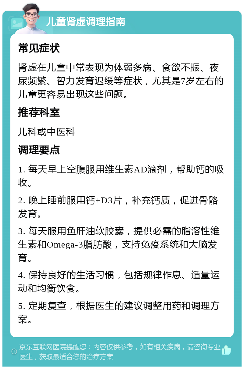 儿童肾虚调理指南 常见症状 肾虚在儿童中常表现为体弱多病、食欲不振、夜尿频繁、智力发育迟缓等症状，尤其是7岁左右的儿童更容易出现这些问题。 推荐科室 儿科或中医科 调理要点 1. 每天早上空腹服用维生素AD滴剂，帮助钙的吸收。 2. 晚上睡前服用钙+D3片，补充钙质，促进骨骼发育。 3. 每天服用鱼肝油软胶囊，提供必需的脂溶性维生素和Omega-3脂肪酸，支持免疫系统和大脑发育。 4. 保持良好的生活习惯，包括规律作息、适量运动和均衡饮食。 5. 定期复查，根据医生的建议调整用药和调理方案。