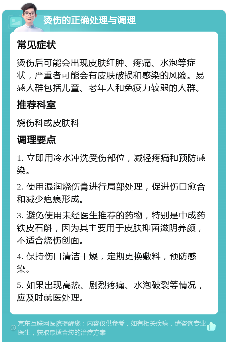 烫伤的正确处理与调理 常见症状 烫伤后可能会出现皮肤红肿、疼痛、水泡等症状，严重者可能会有皮肤破损和感染的风险。易感人群包括儿童、老年人和免疫力较弱的人群。 推荐科室 烧伤科或皮肤科 调理要点 1. 立即用冷水冲洗受伤部位，减轻疼痛和预防感染。 2. 使用湿润烧伤膏进行局部处理，促进伤口愈合和减少疤痕形成。 3. 避免使用未经医生推荐的药物，特别是中成药铁皮石斛，因为其主要用于皮肤抑菌滋阴养颜，不适合烧伤创面。 4. 保持伤口清洁干燥，定期更换敷料，预防感染。 5. 如果出现高热、剧烈疼痛、水泡破裂等情况，应及时就医处理。