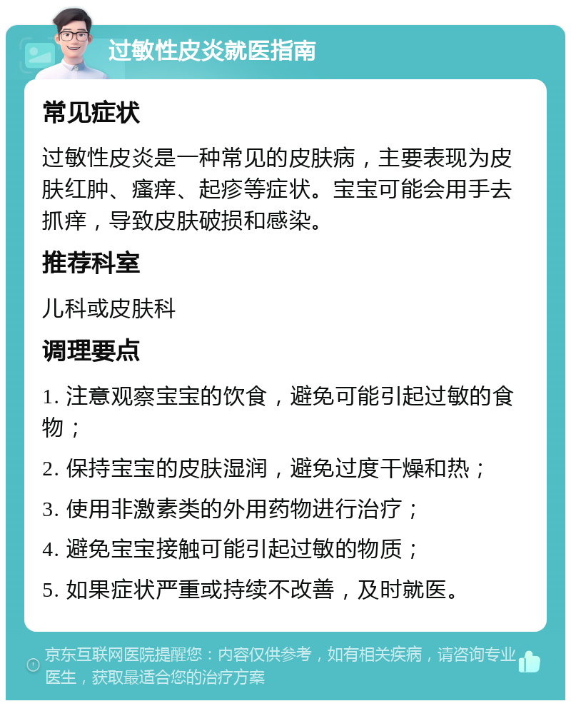 过敏性皮炎就医指南 常见症状 过敏性皮炎是一种常见的皮肤病，主要表现为皮肤红肿、瘙痒、起疹等症状。宝宝可能会用手去抓痒，导致皮肤破损和感染。 推荐科室 儿科或皮肤科 调理要点 1. 注意观察宝宝的饮食，避免可能引起过敏的食物； 2. 保持宝宝的皮肤湿润，避免过度干燥和热； 3. 使用非激素类的外用药物进行治疗； 4. 避免宝宝接触可能引起过敏的物质； 5. 如果症状严重或持续不改善，及时就医。