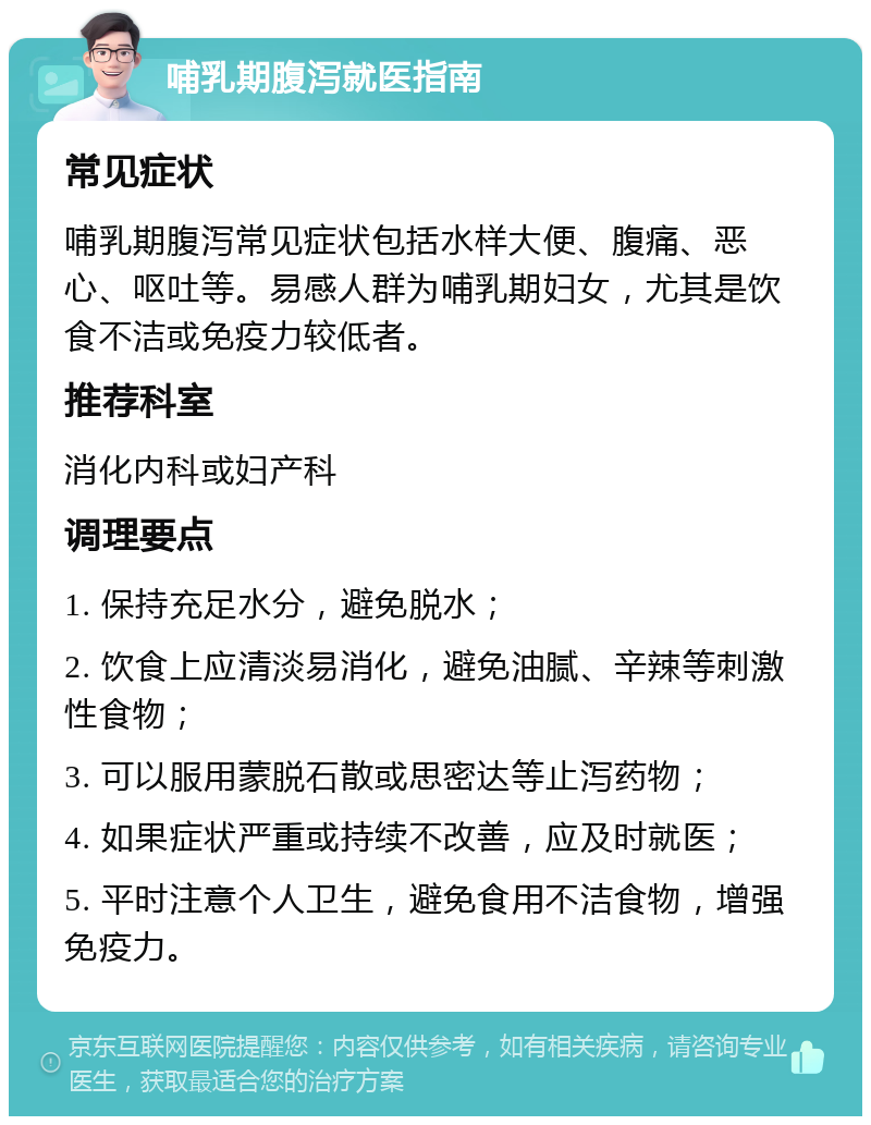 哺乳期腹泻就医指南 常见症状 哺乳期腹泻常见症状包括水样大便、腹痛、恶心、呕吐等。易感人群为哺乳期妇女，尤其是饮食不洁或免疫力较低者。 推荐科室 消化内科或妇产科 调理要点 1. 保持充足水分，避免脱水； 2. 饮食上应清淡易消化，避免油腻、辛辣等刺激性食物； 3. 可以服用蒙脱石散或思密达等止泻药物； 4. 如果症状严重或持续不改善，应及时就医； 5. 平时注意个人卫生，避免食用不洁食物，增强免疫力。