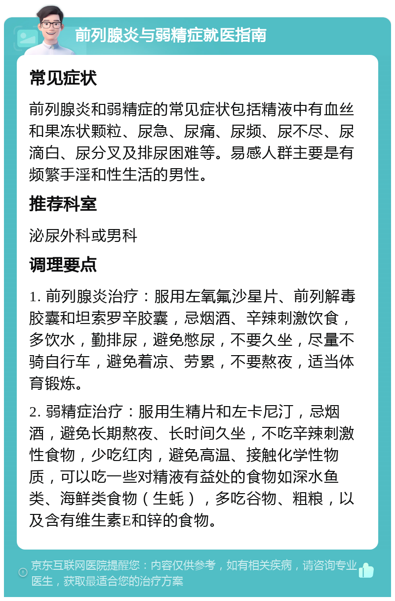 前列腺炎与弱精症就医指南 常见症状 前列腺炎和弱精症的常见症状包括精液中有血丝和果冻状颗粒、尿急、尿痛、尿频、尿不尽、尿滴白、尿分叉及排尿困难等。易感人群主要是有频繁手淫和性生活的男性。 推荐科室 泌尿外科或男科 调理要点 1. 前列腺炎治疗：服用左氧氟沙星片、前列解毒胶囊和坦索罗辛胶囊，忌烟酒、辛辣刺激饮食，多饮水，勤排尿，避免憋尿，不要久坐，尽量不骑自行车，避免着凉、劳累，不要熬夜，适当体育锻炼。 2. 弱精症治疗：服用生精片和左卡尼汀，忌烟酒，避免长期熬夜、长时间久坐，不吃辛辣刺激性食物，少吃红肉，避免高温、接触化学性物质，可以吃一些对精液有益处的食物如深水鱼类、海鲜类食物（生蚝），多吃谷物、粗粮，以及含有维生素E和锌的食物。