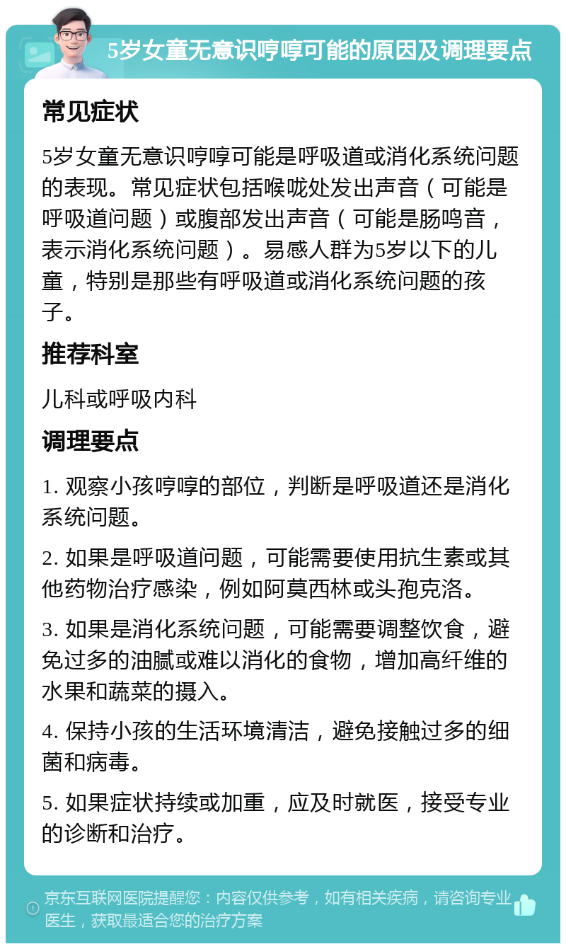 5岁女童无意识哼啍可能的原因及调理要点 常见症状 5岁女童无意识哼啍可能是呼吸道或消化系统问题的表现。常见症状包括喉咙处发出声音（可能是呼吸道问题）或腹部发出声音（可能是肠鸣音，表示消化系统问题）。易感人群为5岁以下的儿童，特别是那些有呼吸道或消化系统问题的孩子。 推荐科室 儿科或呼吸内科 调理要点 1. 观察小孩哼啍的部位，判断是呼吸道还是消化系统问题。 2. 如果是呼吸道问题，可能需要使用抗生素或其他药物治疗感染，例如阿莫西林或头孢克洛。 3. 如果是消化系统问题，可能需要调整饮食，避免过多的油腻或难以消化的食物，增加高纤维的水果和蔬菜的摄入。 4. 保持小孩的生活环境清洁，避免接触过多的细菌和病毒。 5. 如果症状持续或加重，应及时就医，接受专业的诊断和治疗。