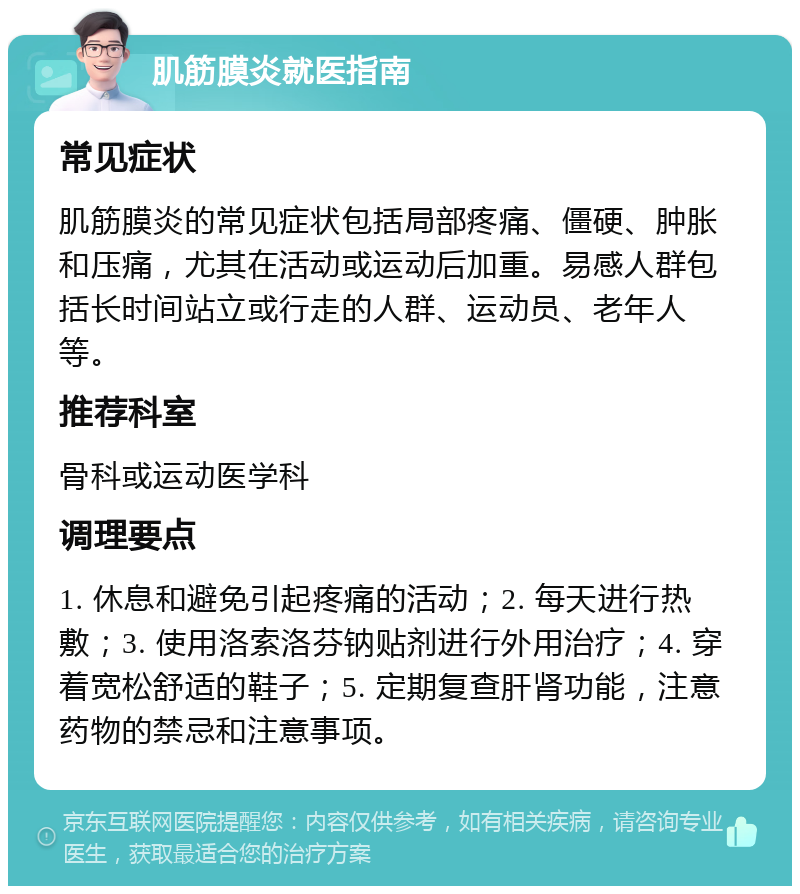 肌筋膜炎就医指南 常见症状 肌筋膜炎的常见症状包括局部疼痛、僵硬、肿胀和压痛，尤其在活动或运动后加重。易感人群包括长时间站立或行走的人群、运动员、老年人等。 推荐科室 骨科或运动医学科 调理要点 1. 休息和避免引起疼痛的活动；2. 每天进行热敷；3. 使用洛索洛芬钠贴剂进行外用治疗；4. 穿着宽松舒适的鞋子；5. 定期复查肝肾功能，注意药物的禁忌和注意事项。