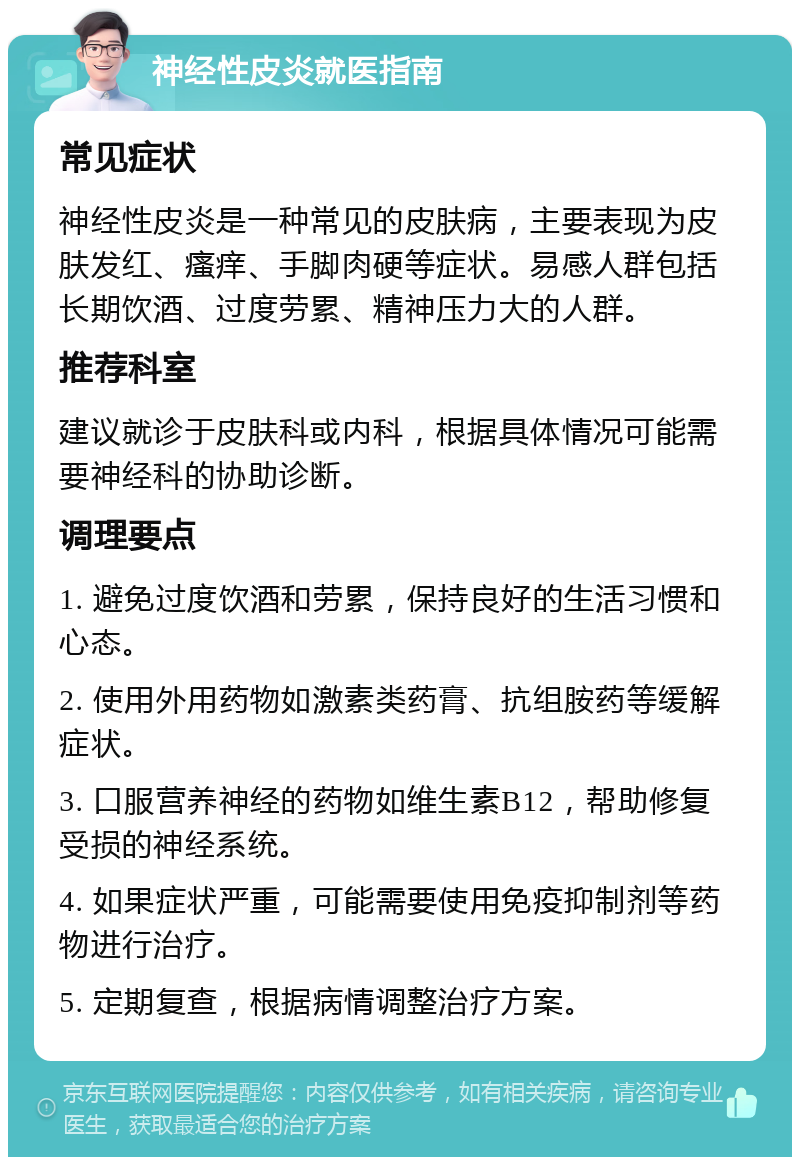 神经性皮炎就医指南 常见症状 神经性皮炎是一种常见的皮肤病，主要表现为皮肤发红、瘙痒、手脚肉硬等症状。易感人群包括长期饮酒、过度劳累、精神压力大的人群。 推荐科室 建议就诊于皮肤科或内科，根据具体情况可能需要神经科的协助诊断。 调理要点 1. 避免过度饮酒和劳累，保持良好的生活习惯和心态。 2. 使用外用药物如激素类药膏、抗组胺药等缓解症状。 3. 口服营养神经的药物如维生素B12，帮助修复受损的神经系统。 4. 如果症状严重，可能需要使用免疫抑制剂等药物进行治疗。 5. 定期复查，根据病情调整治疗方案。