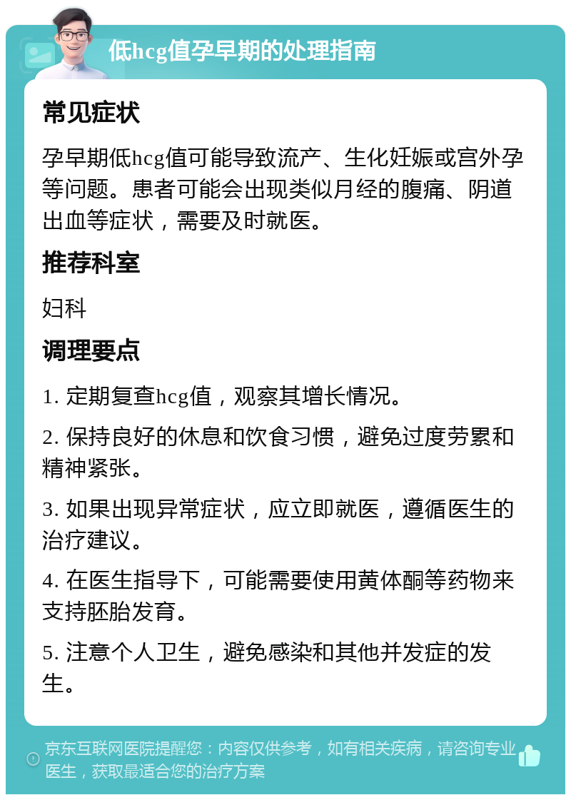 低hcg值孕早期的处理指南 常见症状 孕早期低hcg值可能导致流产、生化妊娠或宫外孕等问题。患者可能会出现类似月经的腹痛、阴道出血等症状，需要及时就医。 推荐科室 妇科 调理要点 1. 定期复查hcg值，观察其增长情况。 2. 保持良好的休息和饮食习惯，避免过度劳累和精神紧张。 3. 如果出现异常症状，应立即就医，遵循医生的治疗建议。 4. 在医生指导下，可能需要使用黄体酮等药物来支持胚胎发育。 5. 注意个人卫生，避免感染和其他并发症的发生。