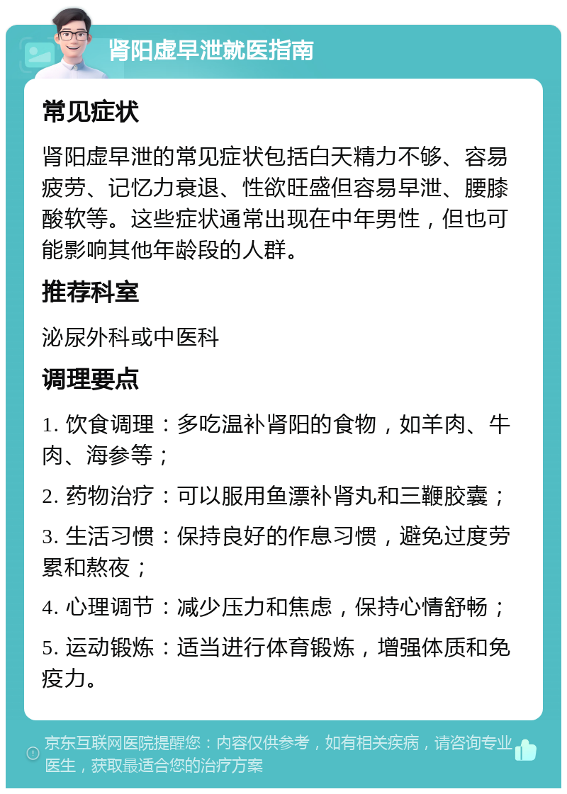 肾阳虚早泄就医指南 常见症状 肾阳虚早泄的常见症状包括白天精力不够、容易疲劳、记忆力衰退、性欲旺盛但容易早泄、腰膝酸软等。这些症状通常出现在中年男性，但也可能影响其他年龄段的人群。 推荐科室 泌尿外科或中医科 调理要点 1. 饮食调理：多吃温补肾阳的食物，如羊肉、牛肉、海参等； 2. 药物治疗：可以服用鱼漂补肾丸和三鞭胶囊； 3. 生活习惯：保持良好的作息习惯，避免过度劳累和熬夜； 4. 心理调节：减少压力和焦虑，保持心情舒畅； 5. 运动锻炼：适当进行体育锻炼，增强体质和免疫力。