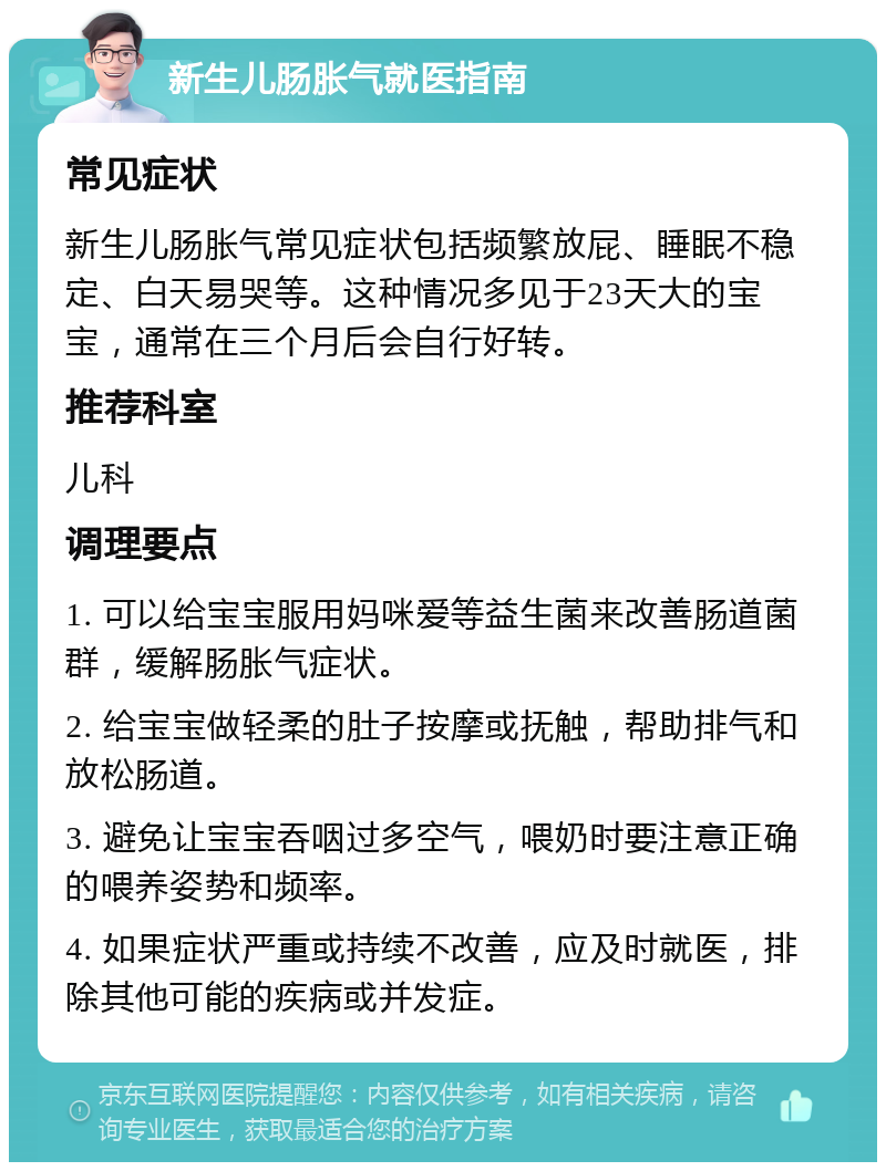 新生儿肠胀气就医指南 常见症状 新生儿肠胀气常见症状包括频繁放屁、睡眠不稳定、白天易哭等。这种情况多见于23天大的宝宝，通常在三个月后会自行好转。 推荐科室 儿科 调理要点 1. 可以给宝宝服用妈咪爱等益生菌来改善肠道菌群，缓解肠胀气症状。 2. 给宝宝做轻柔的肚子按摩或抚触，帮助排气和放松肠道。 3. 避免让宝宝吞咽过多空气，喂奶时要注意正确的喂养姿势和频率。 4. 如果症状严重或持续不改善，应及时就医，排除其他可能的疾病或并发症。