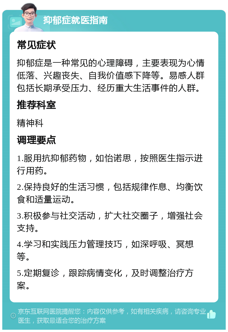 抑郁症就医指南 常见症状 抑郁症是一种常见的心理障碍，主要表现为心情低落、兴趣丧失、自我价值感下降等。易感人群包括长期承受压力、经历重大生活事件的人群。 推荐科室 精神科 调理要点 1.服用抗抑郁药物，如怡诺思，按照医生指示进行用药。 2.保持良好的生活习惯，包括规律作息、均衡饮食和适量运动。 3.积极参与社交活动，扩大社交圈子，增强社会支持。 4.学习和实践压力管理技巧，如深呼吸、冥想等。 5.定期复诊，跟踪病情变化，及时调整治疗方案。