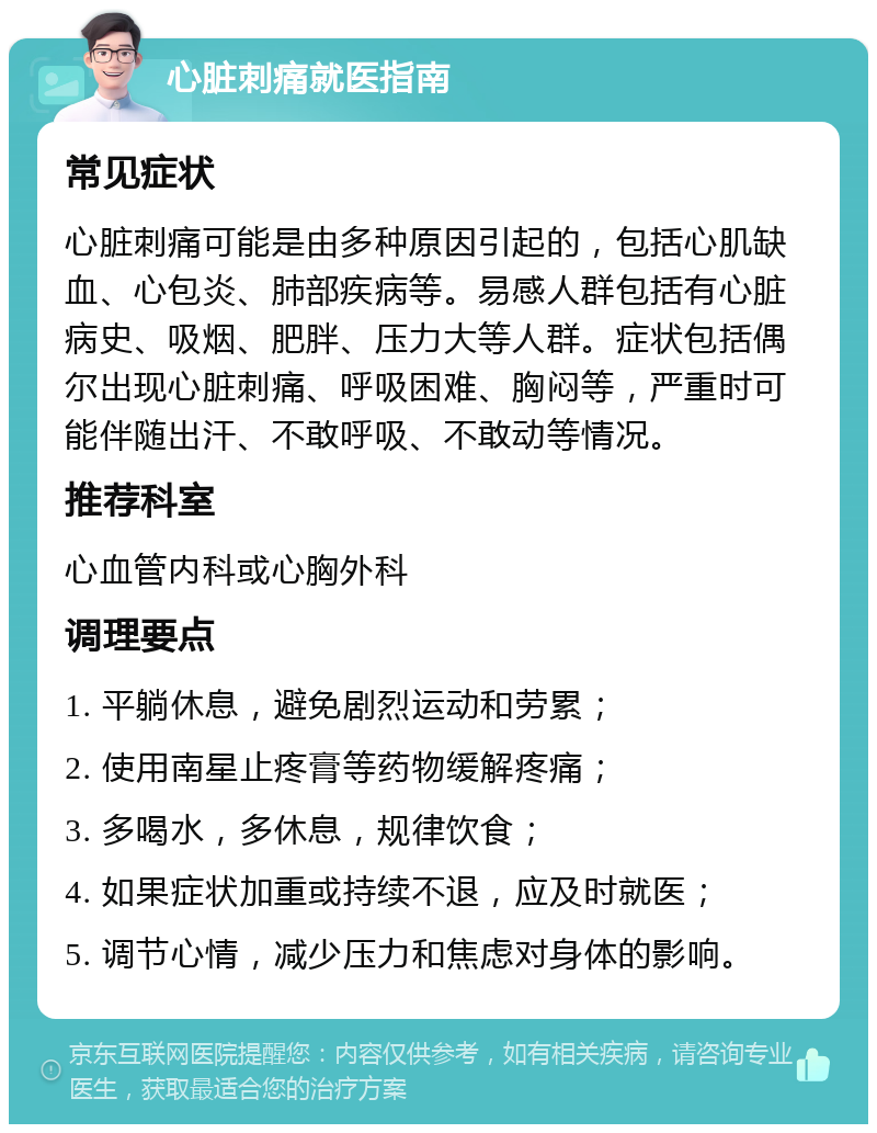 心脏刺痛就医指南 常见症状 心脏刺痛可能是由多种原因引起的，包括心肌缺血、心包炎、肺部疾病等。易感人群包括有心脏病史、吸烟、肥胖、压力大等人群。症状包括偶尔出现心脏刺痛、呼吸困难、胸闷等，严重时可能伴随出汗、不敢呼吸、不敢动等情况。 推荐科室 心血管内科或心胸外科 调理要点 1. 平躺休息，避免剧烈运动和劳累； 2. 使用南星止疼膏等药物缓解疼痛； 3. 多喝水，多休息，规律饮食； 4. 如果症状加重或持续不退，应及时就医； 5. 调节心情，减少压力和焦虑对身体的影响。