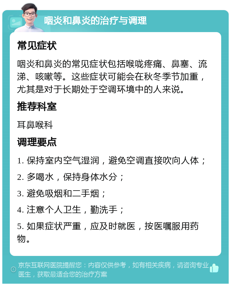 咽炎和鼻炎的治疗与调理 常见症状 咽炎和鼻炎的常见症状包括喉咙疼痛、鼻塞、流涕、咳嗽等。这些症状可能会在秋冬季节加重，尤其是对于长期处于空调环境中的人来说。 推荐科室 耳鼻喉科 调理要点 1. 保持室内空气湿润，避免空调直接吹向人体； 2. 多喝水，保持身体水分； 3. 避免吸烟和二手烟； 4. 注意个人卫生，勤洗手； 5. 如果症状严重，应及时就医，按医嘱服用药物。