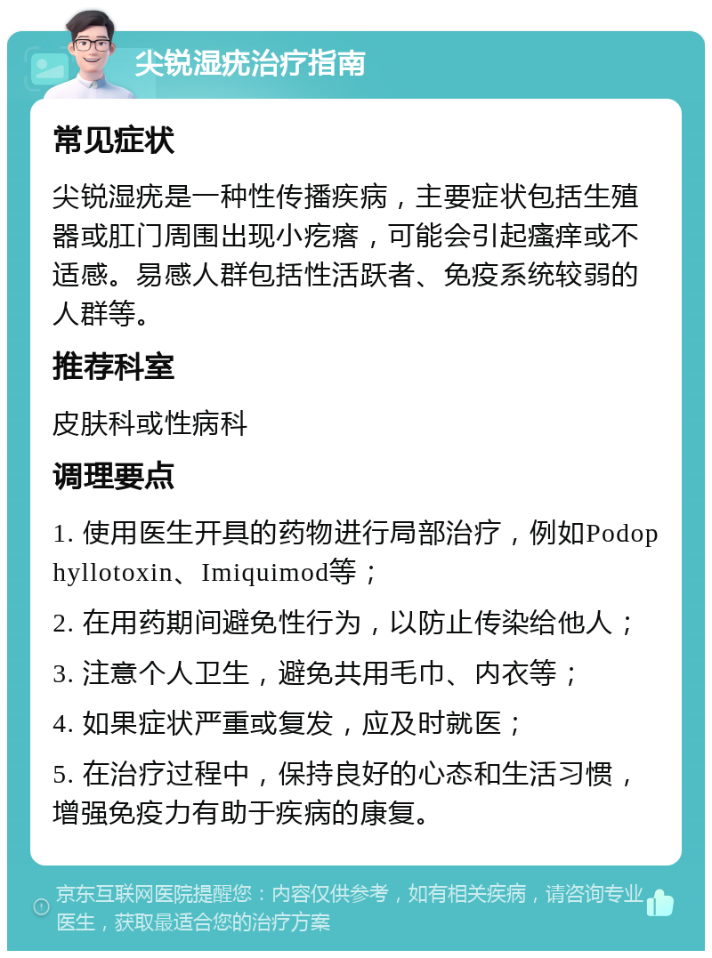 尖锐湿疣治疗指南 常见症状 尖锐湿疣是一种性传播疾病，主要症状包括生殖器或肛门周围出现小疙瘩，可能会引起瘙痒或不适感。易感人群包括性活跃者、免疫系统较弱的人群等。 推荐科室 皮肤科或性病科 调理要点 1. 使用医生开具的药物进行局部治疗，例如Podophyllotoxin、Imiquimod等； 2. 在用药期间避免性行为，以防止传染给他人； 3. 注意个人卫生，避免共用毛巾、内衣等； 4. 如果症状严重或复发，应及时就医； 5. 在治疗过程中，保持良好的心态和生活习惯，增强免疫力有助于疾病的康复。