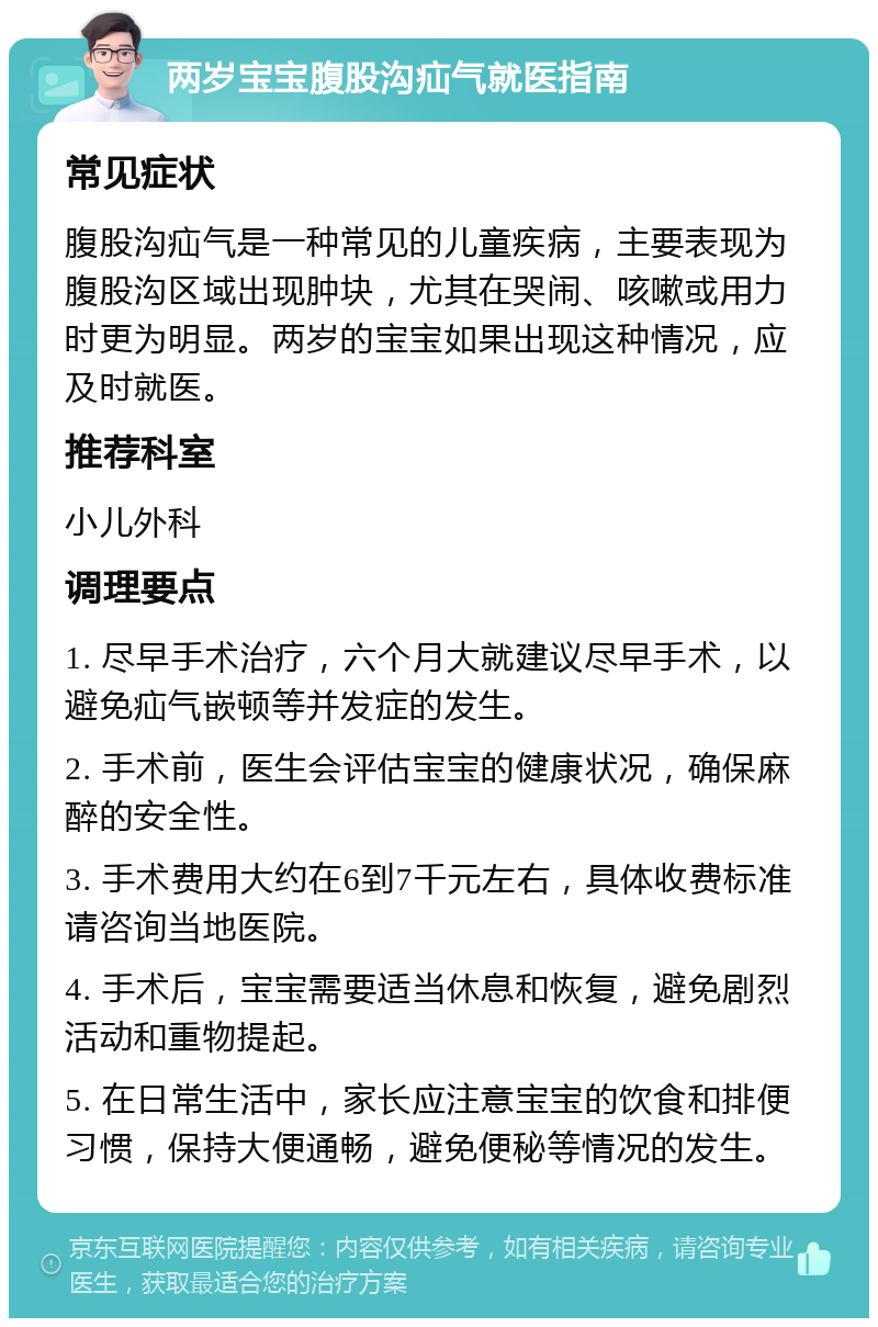 两岁宝宝腹股沟疝气就医指南 常见症状 腹股沟疝气是一种常见的儿童疾病，主要表现为腹股沟区域出现肿块，尤其在哭闹、咳嗽或用力时更为明显。两岁的宝宝如果出现这种情况，应及时就医。 推荐科室 小儿外科 调理要点 1. 尽早手术治疗，六个月大就建议尽早手术，以避免疝气嵌顿等并发症的发生。 2. 手术前，医生会评估宝宝的健康状况，确保麻醉的安全性。 3. 手术费用大约在6到7千元左右，具体收费标准请咨询当地医院。 4. 手术后，宝宝需要适当休息和恢复，避免剧烈活动和重物提起。 5. 在日常生活中，家长应注意宝宝的饮食和排便习惯，保持大便通畅，避免便秘等情况的发生。