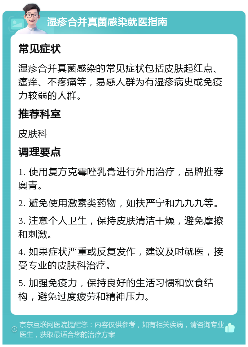 湿疹合并真菌感染就医指南 常见症状 湿疹合并真菌感染的常见症状包括皮肤起红点、瘙痒、不疼痛等，易感人群为有湿疹病史或免疫力较弱的人群。 推荐科室 皮肤科 调理要点 1. 使用复方克霉唑乳膏进行外用治疗，品牌推荐奥青。 2. 避免使用激素类药物，如扶严宁和九九九等。 3. 注意个人卫生，保持皮肤清洁干燥，避免摩擦和刺激。 4. 如果症状严重或反复发作，建议及时就医，接受专业的皮肤科治疗。 5. 加强免疫力，保持良好的生活习惯和饮食结构，避免过度疲劳和精神压力。