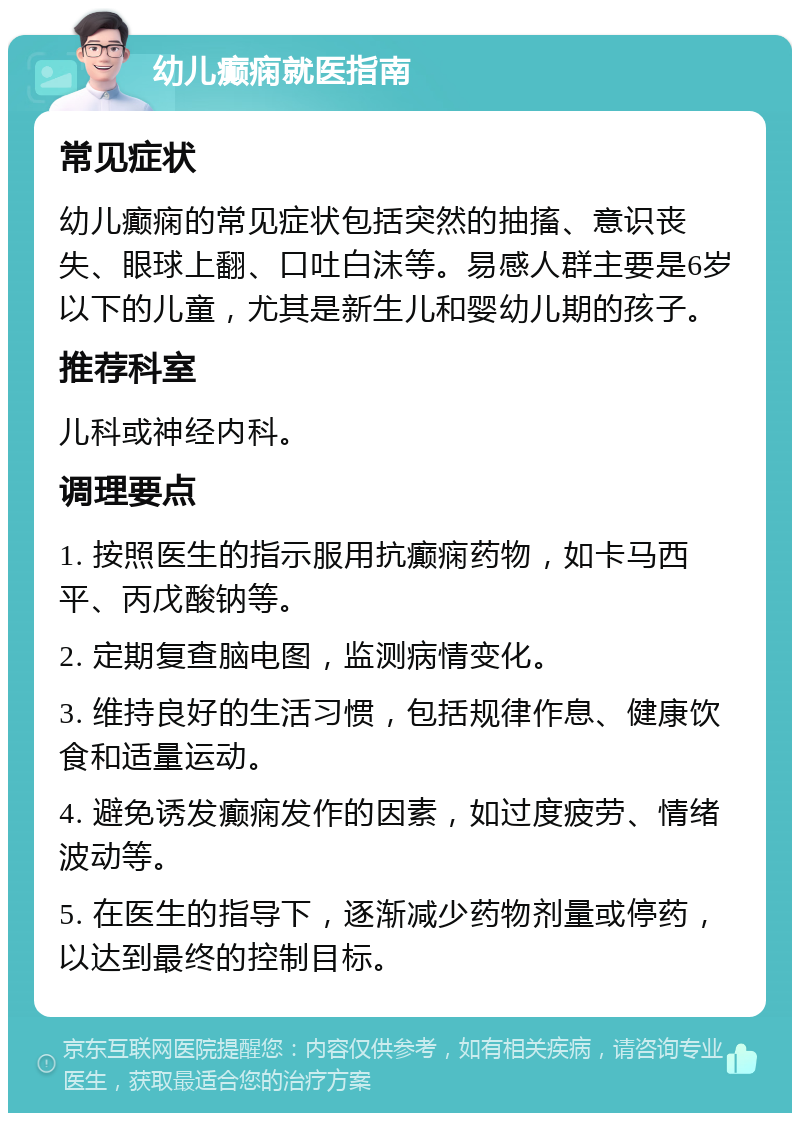 幼儿癫痫就医指南 常见症状 幼儿癫痫的常见症状包括突然的抽搐、意识丧失、眼球上翻、口吐白沫等。易感人群主要是6岁以下的儿童，尤其是新生儿和婴幼儿期的孩子。 推荐科室 儿科或神经内科。 调理要点 1. 按照医生的指示服用抗癫痫药物，如卡马西平、丙戊酸钠等。 2. 定期复查脑电图，监测病情变化。 3. 维持良好的生活习惯，包括规律作息、健康饮食和适量运动。 4. 避免诱发癫痫发作的因素，如过度疲劳、情绪波动等。 5. 在医生的指导下，逐渐减少药物剂量或停药，以达到最终的控制目标。