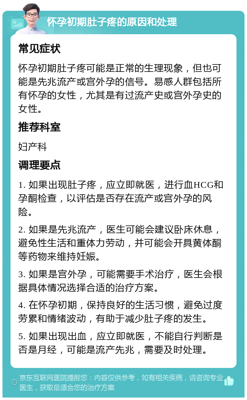 怀孕初期肚子疼的原因和处理 常见症状 怀孕初期肚子疼可能是正常的生理现象，但也可能是先兆流产或宫外孕的信号。易感人群包括所有怀孕的女性，尤其是有过流产史或宫外孕史的女性。 推荐科室 妇产科 调理要点 1. 如果出现肚子疼，应立即就医，进行血HCG和孕酮检查，以评估是否存在流产或宫外孕的风险。 2. 如果是先兆流产，医生可能会建议卧床休息，避免性生活和重体力劳动，并可能会开具黄体酮等药物来维持妊娠。 3. 如果是宫外孕，可能需要手术治疗，医生会根据具体情况选择合适的治疗方案。 4. 在怀孕初期，保持良好的生活习惯，避免过度劳累和情绪波动，有助于减少肚子疼的发生。 5. 如果出现出血，应立即就医，不能自行判断是否是月经，可能是流产先兆，需要及时处理。