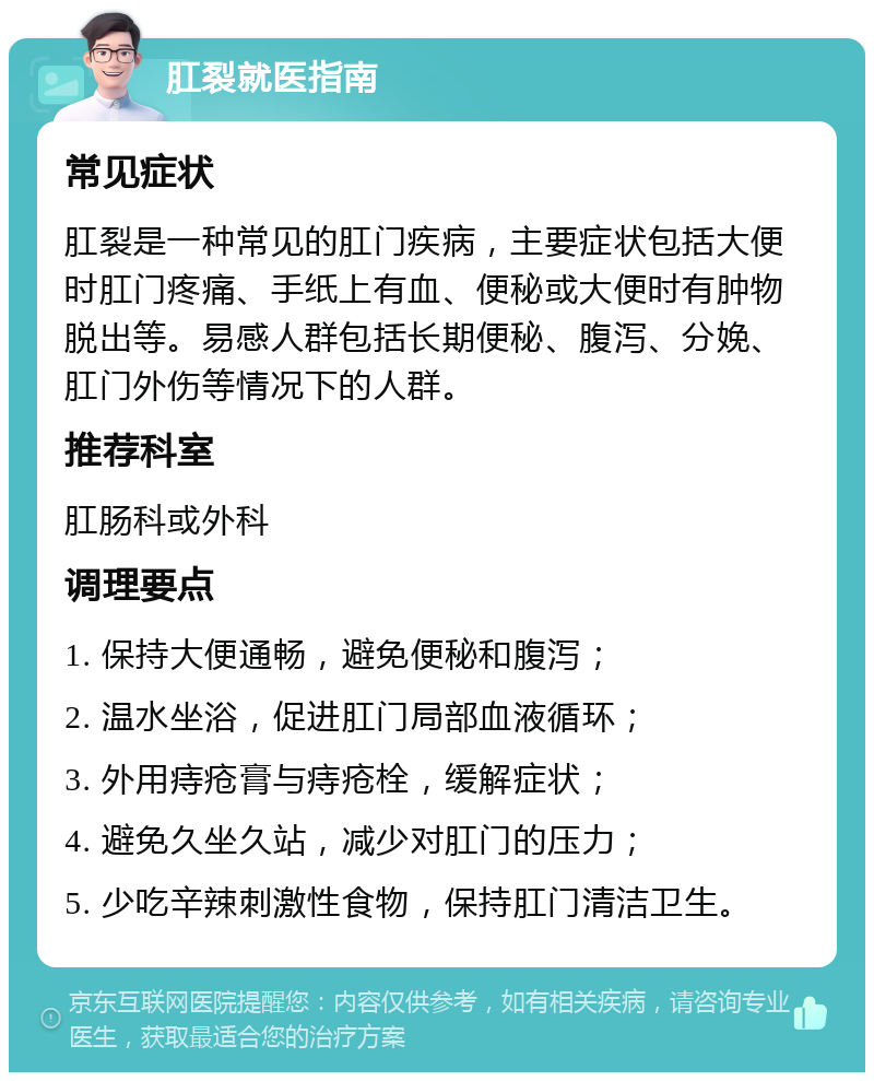 肛裂就医指南 常见症状 肛裂是一种常见的肛门疾病，主要症状包括大便时肛门疼痛、手纸上有血、便秘或大便时有肿物脱出等。易感人群包括长期便秘、腹泻、分娩、肛门外伤等情况下的人群。 推荐科室 肛肠科或外科 调理要点 1. 保持大便通畅，避免便秘和腹泻； 2. 温水坐浴，促进肛门局部血液循环； 3. 外用痔疮膏与痔疮栓，缓解症状； 4. 避免久坐久站，减少对肛门的压力； 5. 少吃辛辣刺激性食物，保持肛门清洁卫生。