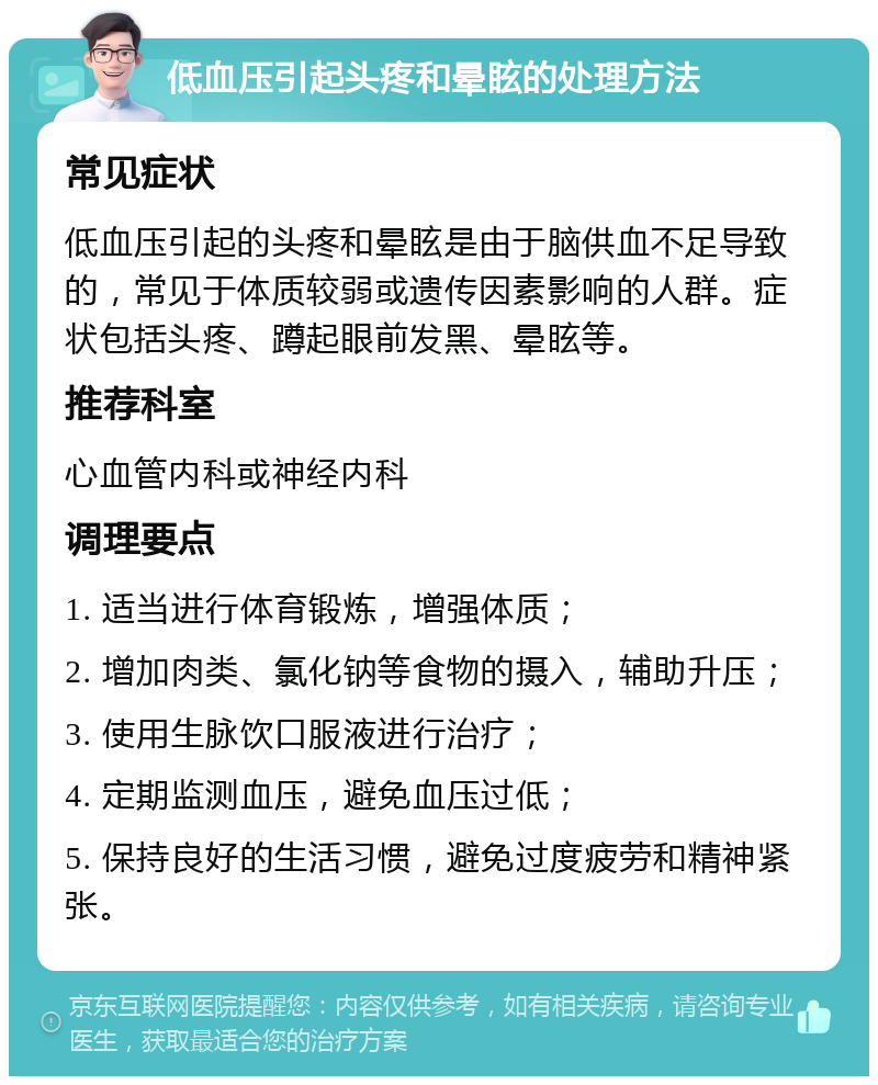 低血压引起头疼和晕眩的处理方法 常见症状 低血压引起的头疼和晕眩是由于脑供血不足导致的，常见于体质较弱或遗传因素影响的人群。症状包括头疼、蹲起眼前发黑、晕眩等。 推荐科室 心血管内科或神经内科 调理要点 1. 适当进行体育锻炼，增强体质； 2. 增加肉类、氯化钠等食物的摄入，辅助升压； 3. 使用生脉饮口服液进行治疗； 4. 定期监测血压，避免血压过低； 5. 保持良好的生活习惯，避免过度疲劳和精神紧张。