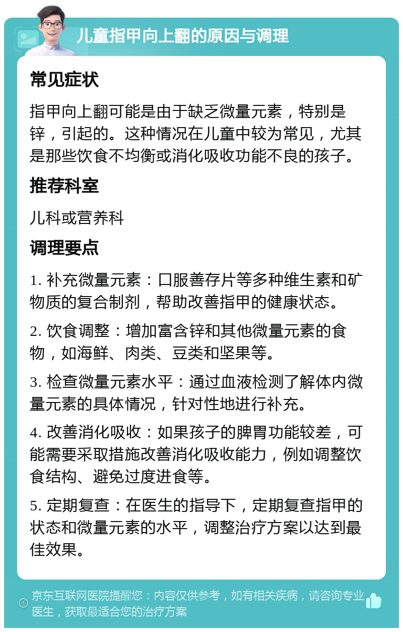 儿童指甲向上翻的原因与调理 常见症状 指甲向上翻可能是由于缺乏微量元素，特别是锌，引起的。这种情况在儿童中较为常见，尤其是那些饮食不均衡或消化吸收功能不良的孩子。 推荐科室 儿科或营养科 调理要点 1. 补充微量元素：口服善存片等多种维生素和矿物质的复合制剂，帮助改善指甲的健康状态。 2. 饮食调整：增加富含锌和其他微量元素的食物，如海鲜、肉类、豆类和坚果等。 3. 检查微量元素水平：通过血液检测了解体内微量元素的具体情况，针对性地进行补充。 4. 改善消化吸收：如果孩子的脾胃功能较差，可能需要采取措施改善消化吸收能力，例如调整饮食结构、避免过度进食等。 5. 定期复查：在医生的指导下，定期复查指甲的状态和微量元素的水平，调整治疗方案以达到最佳效果。