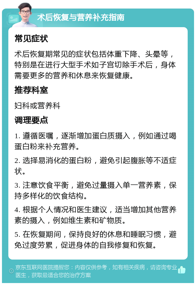 术后恢复与营养补充指南 常见症状 术后恢复期常见的症状包括体重下降、头晕等，特别是在进行大型手术如子宫切除手术后，身体需要更多的营养和休息来恢复健康。 推荐科室 妇科或营养科 调理要点 1. 遵循医嘱，逐渐增加蛋白质摄入，例如通过喝蛋白粉来补充营养。 2. 选择易消化的蛋白粉，避免引起腹胀等不适症状。 3. 注意饮食平衡，避免过量摄入单一营养素，保持多样化的饮食结构。 4. 根据个人情况和医生建议，适当增加其他营养素的摄入，例如维生素和矿物质。 5. 在恢复期间，保持良好的休息和睡眠习惯，避免过度劳累，促进身体的自我修复和恢复。