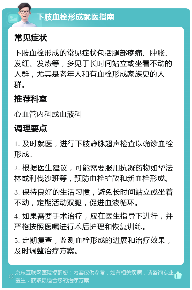 下肢血栓形成就医指南 常见症状 下肢血栓形成的常见症状包括腿部疼痛、肿胀、发红、发热等，多见于长时间站立或坐着不动的人群，尤其是老年人和有血栓形成家族史的人群。 推荐科室 心血管内科或血液科 调理要点 1. 及时就医，进行下肢静脉超声检查以确诊血栓形成。 2. 根据医生建议，可能需要服用抗凝药物如华法林或利伐沙班等，预防血栓扩散和新血栓形成。 3. 保持良好的生活习惯，避免长时间站立或坐着不动，定期活动双腿，促进血液循环。 4. 如果需要手术治疗，应在医生指导下进行，并严格按照医嘱进行术后护理和恢复训练。 5. 定期复查，监测血栓形成的进展和治疗效果，及时调整治疗方案。