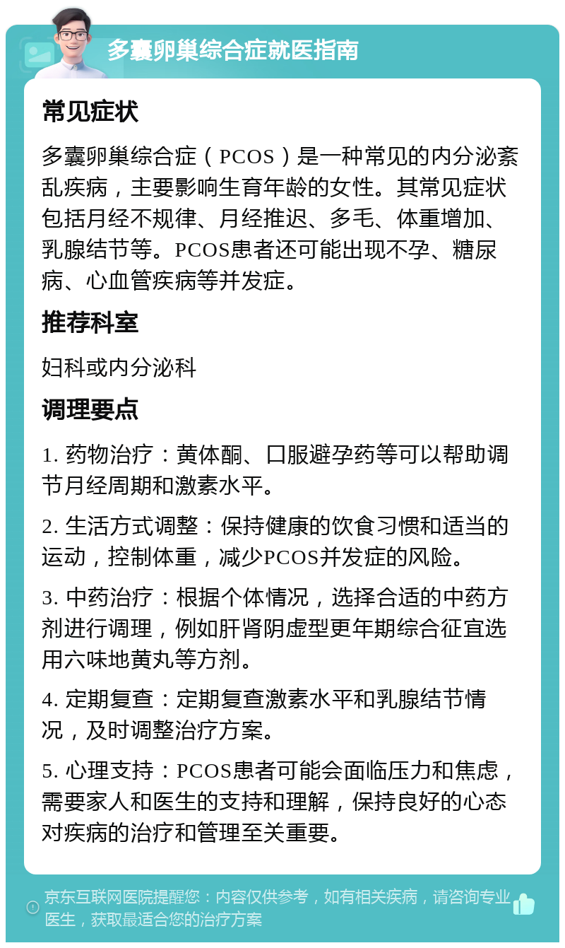 多囊卵巢综合症就医指南 常见症状 多囊卵巢综合症（PCOS）是一种常见的内分泌紊乱疾病，主要影响生育年龄的女性。其常见症状包括月经不规律、月经推迟、多毛、体重增加、乳腺结节等。PCOS患者还可能出现不孕、糖尿病、心血管疾病等并发症。 推荐科室 妇科或内分泌科 调理要点 1. 药物治疗：黄体酮、口服避孕药等可以帮助调节月经周期和激素水平。 2. 生活方式调整：保持健康的饮食习惯和适当的运动，控制体重，减少PCOS并发症的风险。 3. 中药治疗：根据个体情况，选择合适的中药方剂进行调理，例如肝肾阴虚型更年期综合征宜选用六味地黄丸等方剂。 4. 定期复查：定期复查激素水平和乳腺结节情况，及时调整治疗方案。 5. 心理支持：PCOS患者可能会面临压力和焦虑，需要家人和医生的支持和理解，保持良好的心态对疾病的治疗和管理至关重要。