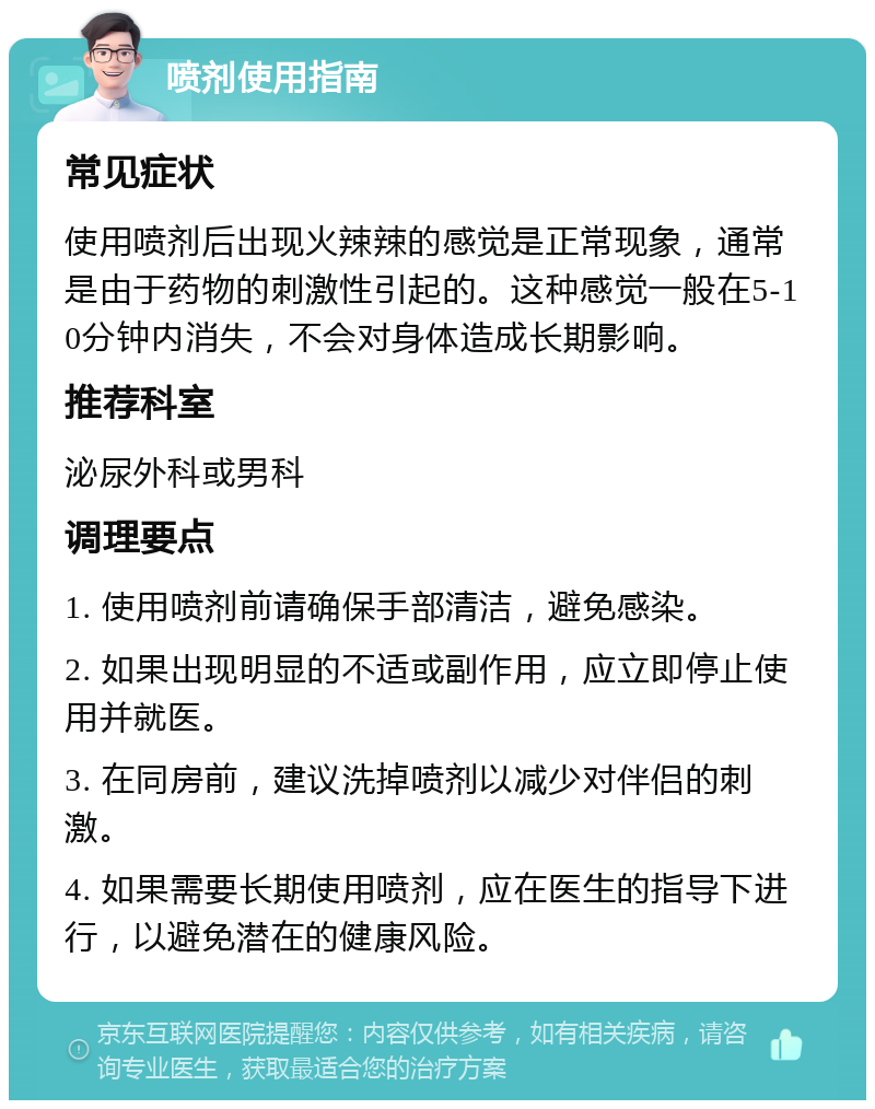 喷剂使用指南 常见症状 使用喷剂后出现火辣辣的感觉是正常现象，通常是由于药物的刺激性引起的。这种感觉一般在5-10分钟内消失，不会对身体造成长期影响。 推荐科室 泌尿外科或男科 调理要点 1. 使用喷剂前请确保手部清洁，避免感染。 2. 如果出现明显的不适或副作用，应立即停止使用并就医。 3. 在同房前，建议洗掉喷剂以减少对伴侣的刺激。 4. 如果需要长期使用喷剂，应在医生的指导下进行，以避免潜在的健康风险。