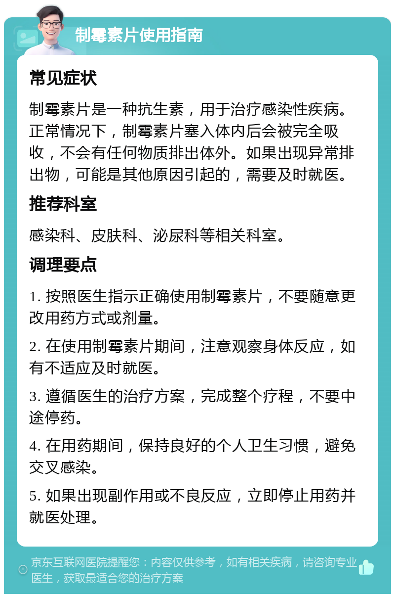 制霉素片使用指南 常见症状 制霉素片是一种抗生素，用于治疗感染性疾病。正常情况下，制霉素片塞入体内后会被完全吸收，不会有任何物质排出体外。如果出现异常排出物，可能是其他原因引起的，需要及时就医。 推荐科室 感染科、皮肤科、泌尿科等相关科室。 调理要点 1. 按照医生指示正确使用制霉素片，不要随意更改用药方式或剂量。 2. 在使用制霉素片期间，注意观察身体反应，如有不适应及时就医。 3. 遵循医生的治疗方案，完成整个疗程，不要中途停药。 4. 在用药期间，保持良好的个人卫生习惯，避免交叉感染。 5. 如果出现副作用或不良反应，立即停止用药并就医处理。