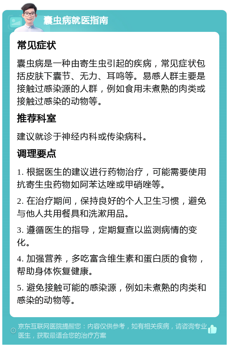 囊虫病就医指南 常见症状 囊虫病是一种由寄生虫引起的疾病，常见症状包括皮肤下囊节、无力、耳鸣等。易感人群主要是接触过感染源的人群，例如食用未煮熟的肉类或接触过感染的动物等。 推荐科室 建议就诊于神经内科或传染病科。 调理要点 1. 根据医生的建议进行药物治疗，可能需要使用抗寄生虫药物如阿苯达唑或甲硝唑等。 2. 在治疗期间，保持良好的个人卫生习惯，避免与他人共用餐具和洗漱用品。 3. 遵循医生的指导，定期复查以监测病情的变化。 4. 加强营养，多吃富含维生素和蛋白质的食物，帮助身体恢复健康。 5. 避免接触可能的感染源，例如未煮熟的肉类和感染的动物等。