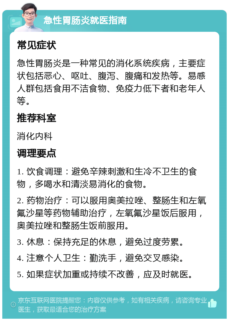 急性胃肠炎就医指南 常见症状 急性胃肠炎是一种常见的消化系统疾病，主要症状包括恶心、呕吐、腹泻、腹痛和发热等。易感人群包括食用不洁食物、免疫力低下者和老年人等。 推荐科室 消化内科 调理要点 1. 饮食调理：避免辛辣刺激和生冷不卫生的食物，多喝水和清淡易消化的食物。 2. 药物治疗：可以服用奥美拉唑、整肠生和左氧氟沙星等药物辅助治疗，左氧氟沙星饭后服用，奥美拉唑和整肠生饭前服用。 3. 休息：保持充足的休息，避免过度劳累。 4. 注意个人卫生：勤洗手，避免交叉感染。 5. 如果症状加重或持续不改善，应及时就医。