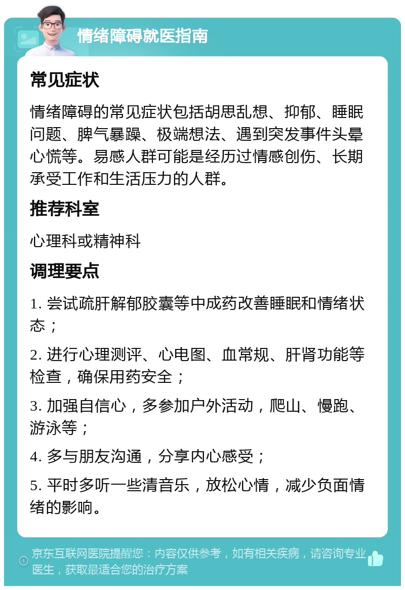 情绪障碍就医指南 常见症状 情绪障碍的常见症状包括胡思乱想、抑郁、睡眠问题、脾气暴躁、极端想法、遇到突发事件头晕心慌等。易感人群可能是经历过情感创伤、长期承受工作和生活压力的人群。 推荐科室 心理科或精神科 调理要点 1. 尝试疏肝解郁胶囊等中成药改善睡眠和情绪状态； 2. 进行心理测评、心电图、血常规、肝肾功能等检查，确保用药安全； 3. 加强自信心，多参加户外活动，爬山、慢跑、游泳等； 4. 多与朋友沟通，分享内心感受； 5. 平时多听一些清音乐，放松心情，减少负面情绪的影响。