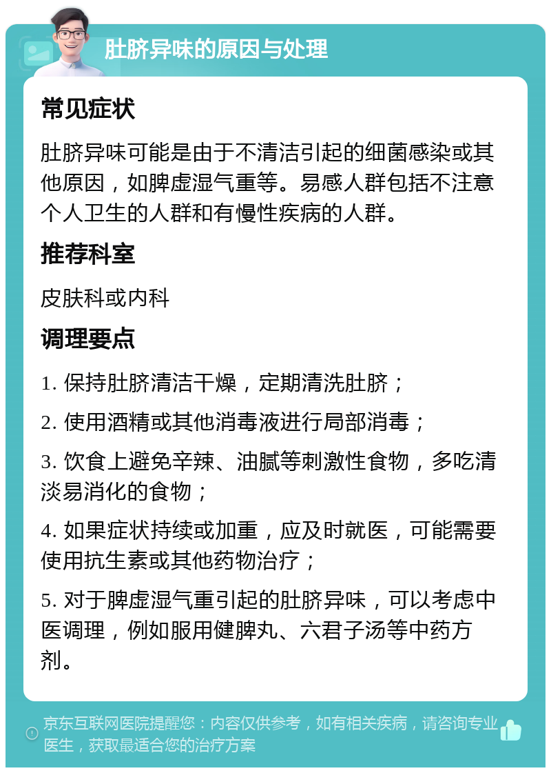 肚脐异味的原因与处理 常见症状 肚脐异味可能是由于不清洁引起的细菌感染或其他原因，如脾虚湿气重等。易感人群包括不注意个人卫生的人群和有慢性疾病的人群。 推荐科室 皮肤科或内科 调理要点 1. 保持肚脐清洁干燥，定期清洗肚脐； 2. 使用酒精或其他消毒液进行局部消毒； 3. 饮食上避免辛辣、油腻等刺激性食物，多吃清淡易消化的食物； 4. 如果症状持续或加重，应及时就医，可能需要使用抗生素或其他药物治疗； 5. 对于脾虚湿气重引起的肚脐异味，可以考虑中医调理，例如服用健脾丸、六君子汤等中药方剂。