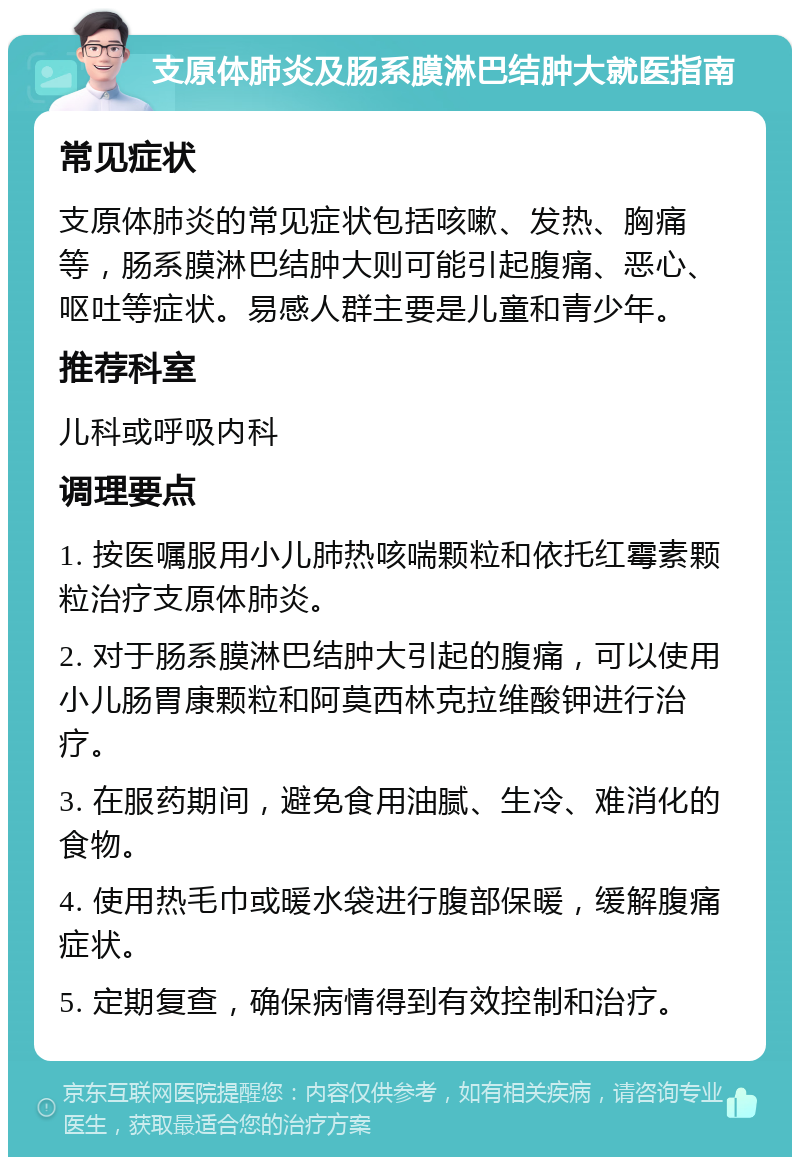 支原体肺炎及肠系膜淋巴结肿大就医指南 常见症状 支原体肺炎的常见症状包括咳嗽、发热、胸痛等，肠系膜淋巴结肿大则可能引起腹痛、恶心、呕吐等症状。易感人群主要是儿童和青少年。 推荐科室 儿科或呼吸内科 调理要点 1. 按医嘱服用小儿肺热咳喘颗粒和依托红霉素颗粒治疗支原体肺炎。 2. 对于肠系膜淋巴结肿大引起的腹痛，可以使用小儿肠胃康颗粒和阿莫西林克拉维酸钾进行治疗。 3. 在服药期间，避免食用油腻、生冷、难消化的食物。 4. 使用热毛巾或暖水袋进行腹部保暖，缓解腹痛症状。 5. 定期复查，确保病情得到有效控制和治疗。