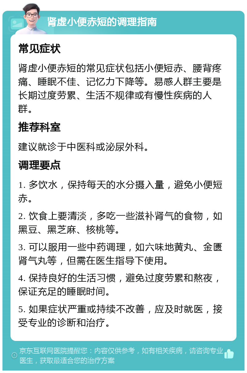 肾虚小便赤短的调理指南 常见症状 肾虚小便赤短的常见症状包括小便短赤、腰背疼痛、睡眠不佳、记忆力下降等。易感人群主要是长期过度劳累、生活不规律或有慢性疾病的人群。 推荐科室 建议就诊于中医科或泌尿外科。 调理要点 1. 多饮水，保持每天的水分摄入量，避免小便短赤。 2. 饮食上要清淡，多吃一些滋补肾气的食物，如黑豆、黑芝麻、核桃等。 3. 可以服用一些中药调理，如六味地黄丸、金匮肾气丸等，但需在医生指导下使用。 4. 保持良好的生活习惯，避免过度劳累和熬夜，保证充足的睡眠时间。 5. 如果症状严重或持续不改善，应及时就医，接受专业的诊断和治疗。