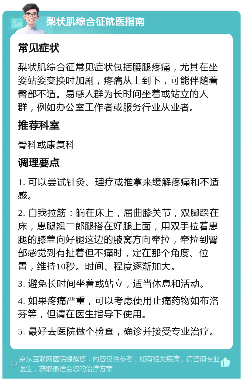 梨状肌综合征就医指南 常见症状 梨状肌综合征常见症状包括腰腿疼痛，尤其在坐姿站姿变换时加剧，疼痛从上到下，可能伴随着臀部不适。易感人群为长时间坐着或站立的人群，例如办公室工作者或服务行业从业者。 推荐科室 骨科或康复科 调理要点 1. 可以尝试针灸、理疗或推拿来缓解疼痛和不适感。 2. 自我拉筋：躺在床上，屈曲膝关节，双脚踩在床，患腿翘二郎腿搭在好腿上面，用双手拉着患腿的膝盖向好腿这边的腋窝方向牵拉，牵拉到臀部感觉到有扯着但不痛时，定在那个角度、位置，维持10秒。时间、程度逐渐加大。 3. 避免长时间坐着或站立，适当休息和活动。 4. 如果疼痛严重，可以考虑使用止痛药物如布洛芬等，但请在医生指导下使用。 5. 最好去医院做个检查，确诊并接受专业治疗。