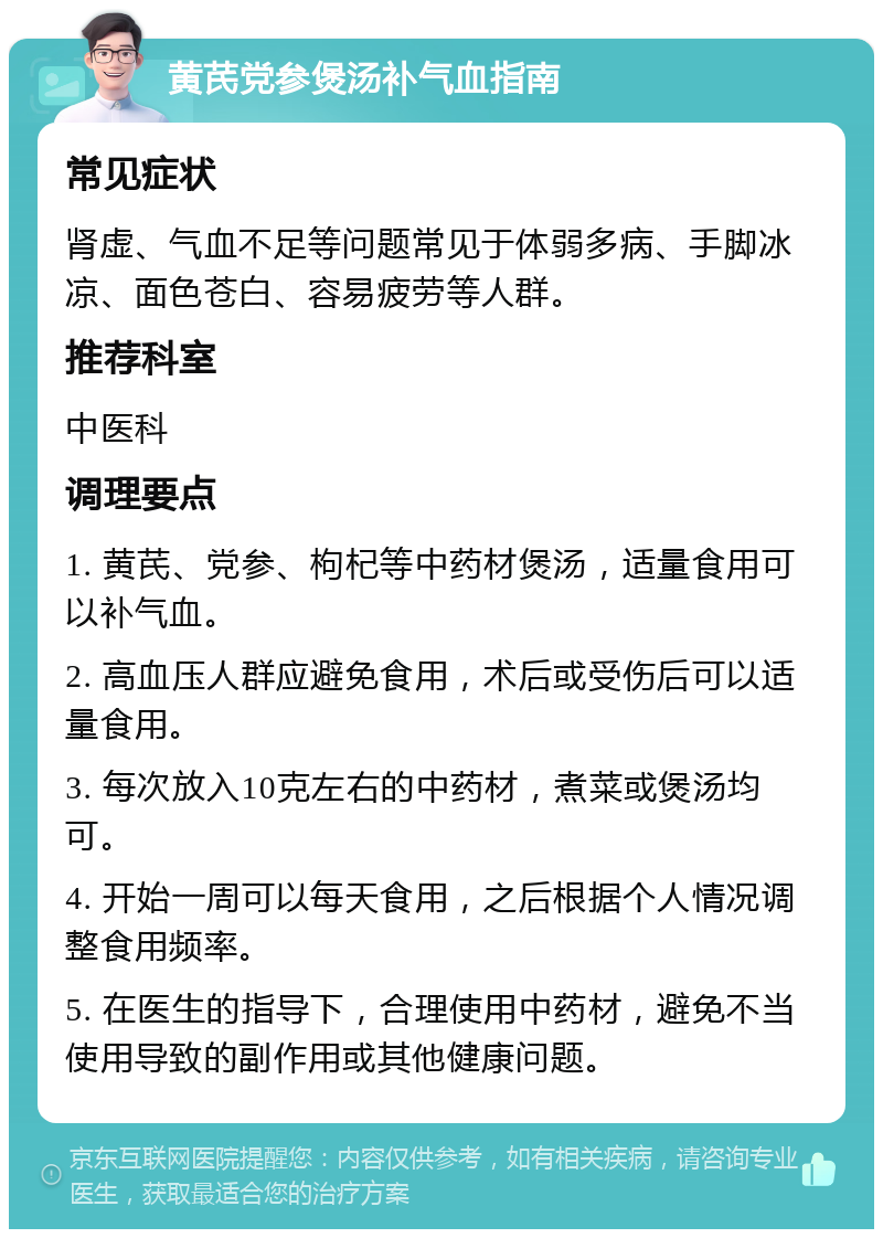 黄芪党参煲汤补气血指南 常见症状 肾虚、气血不足等问题常见于体弱多病、手脚冰凉、面色苍白、容易疲劳等人群。 推荐科室 中医科 调理要点 1. 黄芪、党参、枸杞等中药材煲汤，适量食用可以补气血。 2. 高血压人群应避免食用，术后或受伤后可以适量食用。 3. 每次放入10克左右的中药材，煮菜或煲汤均可。 4. 开始一周可以每天食用，之后根据个人情况调整食用频率。 5. 在医生的指导下，合理使用中药材，避免不当使用导致的副作用或其他健康问题。